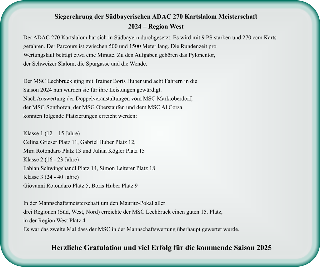 Der ADAC 270 Kartslalom hat sich in Südbayern durchgesetzt. Es wird mit 9 PS starken und 270 ccm Karts gefahren. Der Parcours ist zwischen 500 und 1500 Meter lang. Die Rundenzeit proWertungslauf beträgt etwa eine Minute. Zu den Aufgaben gehören das Pylonentor, der Schweizer Slalom, die Spurgasse und die Wende.  Der MSC Lechbruck ging mit Trainer Boris Huber und acht Fahrern in dieSaison 2024 nun wurden sie für ihre Leistungen gewürdigt. Nach Auswertung der Doppelveranstaltungen vom MSC Marktoberdorf, der MSG Sonthofen, der MSG Oberstaufen und dem MSC Al Corsa konnten folgende Platzierungen erreicht werden:  Klasse 1 (12 – 15 Jahre) Celina Grieser Platz 11, Gabriel Huber Platz 12,Mira Rotondaro Platz 13 und Julian Kögler Platz 15 Klasse 2 (16 - 23 Jahre) Fabian Schwingshandl Platz 14, Simon Leiterer Platz 18 Klasse 3 (24 - 40 Jahre) Giovanni Rotondaro Platz 5, Boris Huber Platz 9  In der Mannschaftsmeisterschaft um den Mauritz-Pokal aller drei Regionen (Süd, West, Nord) erreichte der MSC Lechbruck einen guten 15. Platz, in der Region West Platz 4.  Es war das zweite Mal dass der MSC in der Mannschaftswertung überhaupt gewertet wurde.  Herzliche Gratulation und viel Erfolg für die kommende Saison 2025