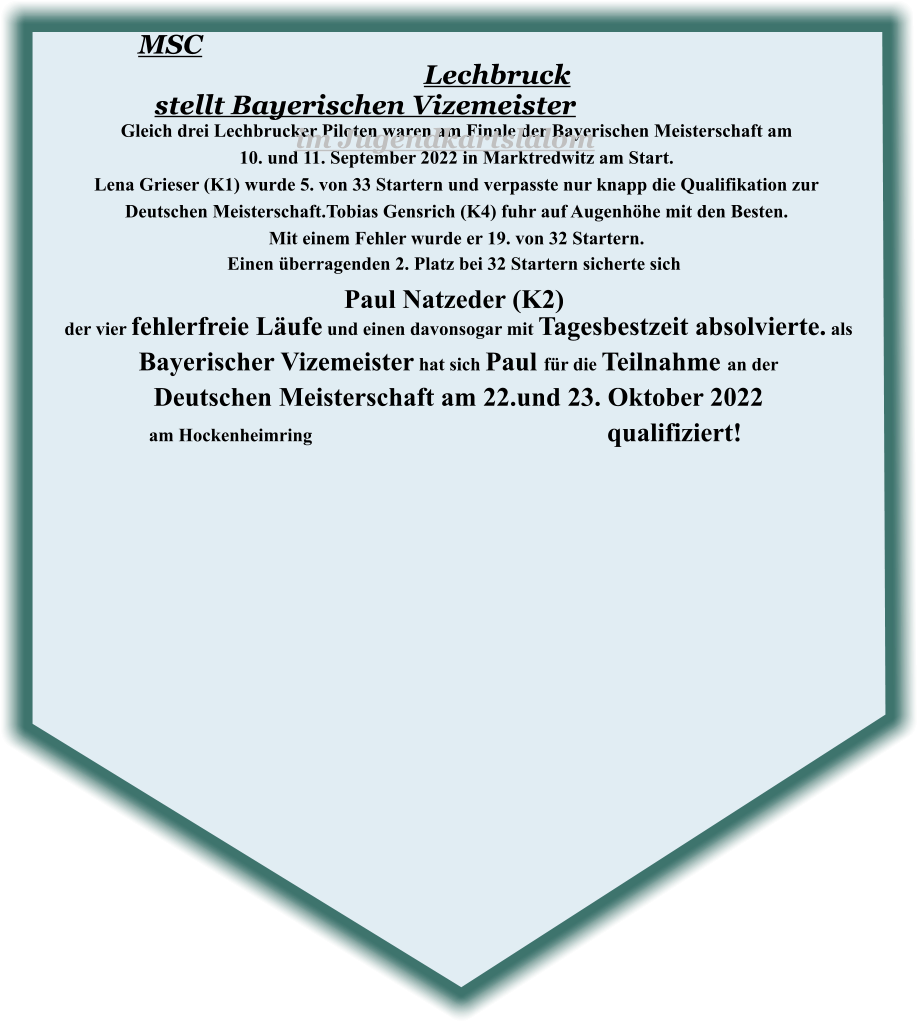 der vier fehlerfreie Läufe und einen davonsogar mit Tagesbestzeit absolvierte. als Bayerischer Vizemeister hat sich Paul für die Teilnahme an der  Deutschen Meisterschaft am 22.und 23. Oktober 2022 am Hockenheimring								 qualifiziert!   Einen überragenden 2. Platz bei 32 Startern sicherte sich Paul Natzeder (K2) Gleich drei Lechbrucker Piloten waren am Finale der Bayerischen Meisterschaft am  10. und 11. September 2022 in Marktredwitz am Start.  Lena Grieser (K1) wurde 5. von 33 Startern und verpasste nur knapp die Qualifikation zur  Deutschen Meisterschaft.Tobias Gensrich (K4) fuhr auf Augenhöhe mit den Besten.   Mit einem Fehler wurde er 19. von 32 Startern.  MSC Lechbruck stellt Bayerischen Vizemeister im Jugendkartslalom