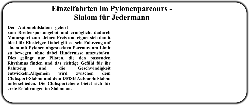 Der Automobilslalom gehört zum Breitensportangebot und ermöglicht dadurch Motorsport zum kleinen Preis und eignet sich damit ideal für Einsteiger. Dabei gilt es, sein Fahrzeug auf einem mit Pylonen abgesteckten Parcours am Limit zu bewegen, ohne dabei Hindernisse umzustoßen. Dies gelingt nur Piloten, die den passenden Rhythmus finden und das richtige Gefühl für ihr Fahrzeug und die Geschwindigkeit entwickeln.Allgemein wird zwischen dem Clubsport-Slalom und dem DMSB Automobilslalom unterschieden. Die Clubsportebene bietet sich für erste Erfahrungen im Slalom an.